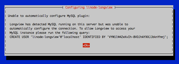 Unable to automatically configure MySQL plugin: Longview has detected MySQL running on this server but was unable to automatically configure the connection. To allow Longview to access your MySQL instance please run the following query: CREATE USER ‘linode-longview’@‘localhost’ IDENTIFIED BY ‘\*\*\*\*\*\*\*\*\*\*\*\*\*\*\*\*\*\*'; \<Ok\>